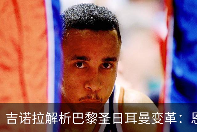吉诺拉解析巴黎圣日耳曼变革：恩里克打造受人尊敬的俱乐部
