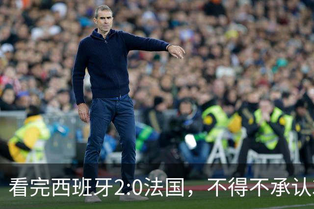 看完西班牙2:0法国，不得不承认3个事实：法国就算进了决赛也拿不到冠军