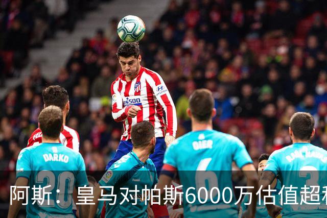 阿斯：皇马对帕斯6000万估值超科莫投资能力，回购条款月底到期
