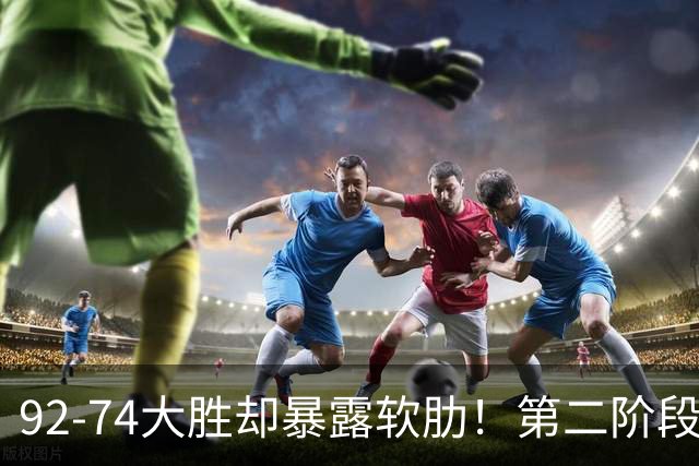 92-74大胜却暴露软肋！第二阶段中国男篮应清洗、增加哪些球员？